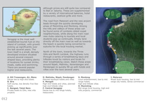 012
Senggigi is the most well
established tourist hub on the
island of Lombok, with growth
picking up significantly over
the last several years. The
town itself is a small, densely
developed enclave situated
around several crescent
shaped bays, providing plenty
of locations for sunset drinks,
meals, walks and swimming.
There are several popular
higher end restaurants,
A. Gili Trawangan, Air, Meno
Dense low to high end hotels
B. Sire
Golf course, low density Five Star
hotels.
C. Bangsal, Teluk Nare
Private boats to Gilis, new villa
projects
D. Malimbu, Nipah, Pandangan
Planned boutique hotels and villas
E. Mangsit
High end hotels and villas, planned
high end hillside villas
F. Central Senggigi
Dense low to mid range hotels,
restaurants
G. Montong
Local entertainment, low to mid
range hotels,
high end hillside villas
H. Meninting
Mid range local housing, high end
villa projects, commercial
I. Mataram
Mixed local housing, low to mid
range city hotels, dense commercial
although prices are still quite low compared
to Bali or Jakarta. These are supplemented
by a variety of international bakeries, hotel
restaurants, seafood grills and more.
The road from Mataram and the new airport
leads through the quickly developing
areas of Meninting and Montong. Among
the hills and valleys of these areas can
be found some of Lomboks oldest expat
neighborhoods, while along the main road
new clubs catering to tourists and local
students pop up continually. Empty land
directly off the main road as well as towards
the beach is quickly being converted to
suburbs for the local housing market.
North of the town, towards the Three
Gilis and North Lombok, the highway runs
through a series of breathtaking bays and
hillsides loved by visitors and locals for
their breathtaking views. Watch these areas
around Nipah, Malimbu, Kerandangan and
Pandangan to quickly fill up with hotels and
villas over the next several years.
 