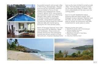 013
Successful projects and private villas
in Meninting, Kerandangan, Mangsit
and around the northwest coastline
have prompted a flurry of new
building and roadworks for future
projects. Before 2015, new projects
are expected to open up in Montong,
Mangsit, Batu Layer, and Nipah.
A limited number of small plots
available, rising demand and high
occupancies should keep the finished
villa and villa plot market going
strong for the next several years.
North of Senggigi features many half
moon bays such as Malimbu, Nipah
and Pandangan. These areas are
already famous for their panoramic
sunsets and street vendors of fried
fish and corn, however developments
have so far been limited to small private
villas. The first larger projects to open
up the area have begun in Nipah, with
more undoubtedly on the way over the
coming years.
Due to its well established status,
growing villa and hotel market, and
strategic location between Mataram and
the Gilis, we can expect the Senggigi
area to remain as a premium and safe
investment for some years to come.
Pictures (counter-clock wise) :
1. Beachfront private villa in Kerandangan
2. Antique wooden furniture
graces a hillside villa
3. Beachfront villa plot in Teluk Bora,
north of Senggigi
4. View from Malimbu Point
 