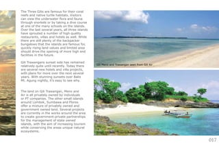 017
The Three Gilis are famous for their coral
reefs and native turtle habitats. Visitors
can view the underwater flora and fauna
through snorkels or by taking a dive course
at one of the many schools on the islands.
Over the last several years, all three islands
have sprouted a number of high quality
restaurants, villas and hotels as well. While
there are still plenty of the backpacker
bungalows that the islands are famous for,
quickly rising land values and limited area
should drive the opening of more high end
facilities in the future.
Gili Trawangans sunset side has remained
relatively quite until recently. Today there
are several new hotels and villa projects,
with plans for more over the next several
years. With stunning sunsets over Balis
Mt. Agung nightly, it’s easy to see why.
The land on Gili Trawangan, Meno and
Air is all privately owned by individuals
or PT companies. The other small islands
around Lombok, Sumbawa and Flores
offer a mixture of privately owned and
government owned land. Several projects
are currently in the works around the area
to create government-private partnerships
for the management of state owned
islands, with the aim of increasing tourism
while conserving the areas unique natural
ecosystems. Small Gili near Tanjung Ringgit
Gili Meno and Trawangan seen from Gili Air
 