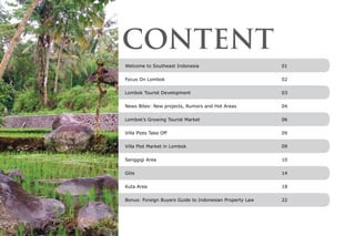 Welcome to Southeast Indonesia 	 01
Focus On Lombok	 02
Lombok Tourist Development	 03
News Bites: New projects, Rumors and Hot Areas	 04
Lombok’s Growing Tourist Market	 06
Villa Plots Take Off	 09
Villa Plot Market in Lombok	 09
Senggigi Area	 10
Gilis	 14
Kuta Area 	 18
Bonus: Foreign Buyers Guide to Indonesian Property Law	 22
CONTENT
 