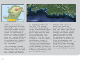020
The Kuta area comprises a
series of large white sand bays
stretching from East Lombok to
Sekotong in the west, all within
around 45 minutes of the new
airport. Add to this dozens of
famous surf breaks, hillsides with
ocean views from nearly every
angle, and a planned 300 hectare
resort development to support
the whole area, and it’s easy to
see why many investors have
their eyes on Kuta.
The 300+ hectare Mandalika
resort area at the center of Kuta
has seen many starts and stops
over the years, mostly due to
fallout from the Bali bombings
and the 2008 global financial
crisis. As of 2013, however,
French hotelier Club Med had
officially announced a partnership
with Indonesian developer MNC
group to manage the first stage
of the resort complex, which
would be built by MNC under
the authority of the Bali Tourism
Development Corporation (BTDC),
the state owned company in
charge of developing the site.
Promoting even more speculation
of big things to come, the entire
Tanjung Aan beach was cleared of
temporary restaurants and kiosks
in late 2013, creating a wide clear
beach for large developers.
While the BTDC project has
locked down most of the
beachfront in the central Kuta
area, there remain many beaches
both to the west and to the east
with plots still available. East of
Kuta, Tampa, Mawun, Selong
Belanak, Serangan and Torok
Aik Belik abound in hillsides and
beachfronts still available at low
prices. With new paved roads
putting these eastern bays as well
as the western bays of Bumbang
and Awang all under an hour from
the new airport, the entire south
is now open and simple to access.
Kuta Area on Map
 