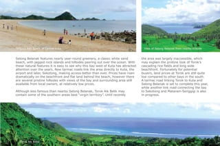 021
Selong Belanak features nearly year-round greenery, a classic white sand
beach, with jagged rock islands and hillsides peering out over the ocean. With
these natural features it is easy to see why this bay west of Kuta has attracted
attention over the years. New tarmac roads link the area directly to Kuta, the
airport and later, Sekotong, making access better than ever. Prices have risen
dramatically on the beachfront and flat land behind the beach, however there
are several pristine hillsides with views of the bay and surrounding area still
available from local owners, at relatively low prices.
Although less famous than nearby Selong Belanak, Torok Aik Belik may
contain some of the southern areas best “virgin territory”. Until recently
the area was largely inaccessible, which
may explain the pristine look of Torok’s
cascading rice fields and long wide
beachfront. Fortunately for potential
buyers, land prices at Torok are still quite
low compared to other bays in the south.
A tarmac road linking Torok to Kuta and
Selong Belanak is set to complete this year,
while another link road connecting the bay
to Sekotong and Mataram-Senggigi is also
in progress.
Tanjung Aan Beach of Central Kuta View of Selong Belanak from nearby Hillside
Torok Aik Belik
 