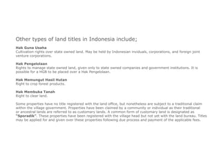 Other types of land titles in Indonesia include;
Hak Guna Usaha
Cultivation rights over state owned land. May be held by Indonesian inviduals, corporations, and foreign joint
venture corporations.
Hak Pengelolaan
Rights to manage state owned land, given only to state owned companies and government institutions. It is
possible for a HGB to be placed over a Hak Pengelolaan.
Hak Memungut Hasil Hutan
Right to crop forest products.
Hak Membuka Tanah
Right to clear land.
Some properties have no title registered with the land office, but nonetheless are subject to a traditional claim
within the village government. Properties have been claimed by a community or individual as their traditional
or ancestral lands are referred to as customary lands. A common form of customary land is designated as
“Sporadik”. These properties have been registered with the village head but not yet with the land bureau. Titles
may be applied for and given over these properties following due process and payment of the applicable fees.
 