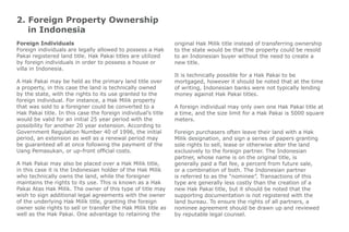 2. Foreign Property Ownership
in Indonesia
Foreign Individuals
Foreign individuals are legally allowed to possess a Hak
Pakai registered land title. Hak Pakai titles are utilized
by foreign individuals in order to possess a house or
villa in Indonesia.
A Hak Pakai may be held as the primary land title over
a property, in this case the land is technically owned
by the state, with the rights to its use granted to the
foreign individual. For instance, a Hak Milik property
that was sold to a foreigner could be converted to a
Hak Pakai title. In this case the foreign individual’s title
would be valid for an initial 25 year period with the
possibility for another 20 year extension. According to
Government Regulation Number 40 of 1996, the initial
period, an extension as well as a renewal period may
be guaranteed all at once following the payment of the
Uang Pemasukan, or up-front official costs.
A Hak Pakai may also be placed over a Hak Milik title,
in this case it is the Indonesian holder of the Hak Milik
who technically owns the land, while the foreigner
maintains the rights to its use. This is known as a Hak
Pakai Atas Hak Milik. The owner of this type of title may
wish to sign additional legal agreements with the owner
of the underlying Hak Milik title, granting the foreign
owner sole rights to sell or transfer the Hak Milik title as
well as the Hak Pakai. One advantage to retaining the
original Hak Milik title instead of transferring ownership
to the state would be that the property could be resold
to an Indonesian buyer without the need to create a
new title.
It is technically possible for a Hak Pakai to be
mortgaged, however it should be noted that at the time
of writing, Indonesian banks were not typically lending
money against Hak Pakai titles.
A foreign individual may only own one Hak Pakai title at
a time, and the size limit for a Hak Pakai is 5000 square
meters.
Foreign purchasers often leave their land with a Hak
Milik designation, and sign a series of papers granting
sole rights to sell, lease or otherwise alter the land
exclusively to the foreign partner. The Indonesian
partner, whose name is on the original title, is
generally paid a flat fee, a percent from future sale,
or a combination of both. The Indonesian partner
is referred to as the “nominee”. Transactions of this
type are generally less costly than the creation of a
new Hak Pakai title, but it should be noted that the
supporting documentation is not registered with the
land bureau. To ensure the rights of all partners, a
nominee agreement should be drawn up and reviewed
by reputable legal counsel.
 
