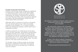 We believe in enabling emerging market property
investments that are safe, transparent
and accessible.
We extensively research the investment
prospects, local infrastructure, tourism potential
and other relevant information for every region
that we work in. We also aim to objectively
assess the status, merits and drawbacks of ever
property that we list. To ensure transparency, we
always recommend a qualified third-party firm for
due diligence and legal assistance.
To learn more about property investment
opportunities in Lombok, Sumbawa and Flores,
feel free to contact us via email:
info@southeastindonesiaproperty.com
Foreign Corporate Ownership
Partial or fully foreign owned companies registered
in Indonesia are given many of the same rights
as wholly Indonesian owned companies. Neither
Indonesian nor foreign companies are allowed to
own Hak Milik land titles, they are however allowed
to possess Hak Guna Bangunan (HGB) and Hak
Guna Usaha (HGU) land titles.
HGB titles allow a company to build on a property.
The use of the building must match the stated
purpose of the company. I.e., in order to build a
hotel, the possessing company would need to be a
hospitality provider.
A HGB is granted for an initial period of 30 years,
with a 20 year extension. According to Government
Regulation Number 40 of 1996, the initial period,
an extension as well as a renewal period may be
guaranteed all at once, following the payment of the
Uang Pemasukan, or up-front official costs. The total
period in this case would be 80 years.
If a foreign owned company wishes to purchase
land that is registered as Hak Milik, the original
Hak Milik title must be cancelled and a HGB title
must be created.
 