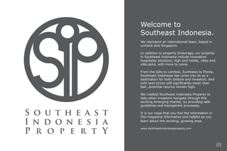 Welcome to
Southeast Indonesia.
We represent an international team, based in
Lombok and Singapore.
In addition to property brokerage, our projects
in Southeast Indonesia include innovative
hospitality solutions, high end hotels, villas and
villa plots, with more to come.
From the Gilis to Lombok, Sumbawa to Flores,
Southeast Indonesia has come into its as a
destination for both visitors and investors. And
with land prices still significantly lower than
Bali, potential returns remain high.
We created Southeast Indonesia Property to
help other investors navigate through this
exciting emerging market, by providing safe
guidelines and transparent processes.
It is our hope that you find the information in
this magazine informative and helpful as you
learn about this exciting, growing area.
www.southeastindonesiaproperty.com
01
 