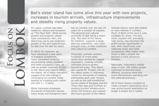 Focuson
Lombok
Bali’s sister island has come alive this year with new projects,
increases in tourism arrivals, infrastructure improvements
and steadily rising property values.
Outside factors have also helped
to raise interest in Lombok.
Much of Bali’s prime land is only
available for lease; this fact,
when coupled with prevailing
high prices, has shrunken the
profit margin significantly in
Bali. With opportunity cost
relatively lower and hotel
occupancies often higher than
those in Bali, Lombok has
become a more attractive
location.
Nationally, Indonesia’s middle
class of over 100 million people
continues to become more
affluent, pumping more and
more discretionary spending into
the national economy.
All of these factors combine to
make Lombok’s ascendance as a
new prime tourist destination no
longer a dream but a reality.
bet on Lombok over the last 20
years for a number of reasons.
The physical and cultural
proximity to Bali being a major
one. The west of the island,
for instance, supports a large
Balinese population, who have
brought many of their traditions
and culture to Lombok.
Physically, Lombok contains
hundreds of small white
sandy bays backed by rugged
mountains, creating virtually
unlimited picture perfect
beachfront areas. This island
also sports Mt. Rinjani, one of
the tallest peaks in Indonesia,
visited by thousands of trekking
enthusiasts each year. Rinjani
as well as the well established
tourist areas of Senggigi and the
Three Gilis also give Lombok an
existing tourism infrastructure
which will enhance and support
the future growth of the island.
For years, Lombok has been
hailed by visitors and investors
as “The Next Bali”. While tourist
growth and property values
have consistently risen, the
island has yet to see explosive
growth of the sort experienced
by Bali over the last six years.
In 2013-14, however, we
have witnessed a new wave
of property investment,
many completed projects,
skyrocketing visitor numbers
and hotel occupancy rates, as
well as greatly improved access
to the island and regions within
the island. All of these indicators
suggest that real change is
converging on Lombok, likely
leading to a tipping point within
the next 3 – 5 years.
While Indonesia possesses
thousands of beautiful islands,
many locals and foreigners have
02
 