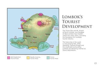 03
Lombok’s
Tourist
Development
The Three Gilis and Mt. Rinjani
of North Lombok, and Senggigi
of West Lombok have hosted
visitors for many years, providing
the foundation for Lomboks
tourist industry.
The Kuta area in the south
is now growing fast, while
Sekotong, Tanjung Ringgit and
the small giilis surrounding
Lombok are attracting interest as
future destinations.
Well Established
Tourist Areas
Rapidly Growing
Tourist Areas
Future
Tourist Areas
 
