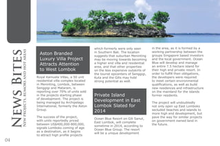 04
Aston Branded
Luxury Villa Project
Attracts Attention
to West Lombok
Royal Kamuela Villas, a 50 unit
residential villa complex located
in Meninting, Lombok, between
Senggigi and Mataram, is
reporting over 70% of units sold
in the projects starting phase
of development. The project is
being managed by Archipelago
International, formerly the Aston
Group.
The success of the project,
with units reportedly priced
between US$400,000-800,000,
signals Lomboks coming of age
as a destination, as it begins
to attract high profile projects
which formerly were only seen
in Southern Bali. The location
suggests that suburban Meninting
may be moving towards becoming
a higher end villa and residential
area, and that other properties
on the less expensive outskirts of
the tourist epicenters of Senggigi,
Kuta and the Gilis may hold
strong potential as well.
Private Island
Development in East
Lombok Slated for
2014
Ocean Blue Resort on Gili Sanut,
East Lombok, will complete
sometime in 2014, according to
Ocean Blue Group. The resort
will be a unique development
in the area, as it is formed by a
working partnership between the
groups Singapore based investors
and the local government. Ocean
Blue will develop and manage
an entire 7.5 hectare island for
their high end private resort. In
order to fulfill their obligations,
the developers were required
to meet certain environmental
qualifications, as well as build
new residences and infrastructure
on the mainland for the islands
former residents.
The project will undoubtedly
not only open up East Lomboks
secluded beaches and islands to
more high end development, but
pave the way for similar projects
on government owned land in
the future.
NewsBitesNewprojects,rumorsandhotareas
 