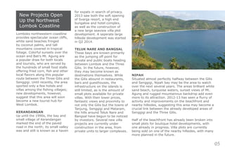 05
New Projects Open
Up the Northwest
Lombok Coastline
Lomboks northwestern coastline
provides spectacular ocean cliffs,
white sand beaches fringed
by coconut palms, and tall
mountains covered in tropical
foliage. Colorful sunsets over the
ocean and Bali’s Mt. Agung are
a popular draw for both locals
and tourists, who are served by
the hundreds of small food stalls
offering fried corn, fish and other
local flavors along this popular
route between the Three Gilis and
Senggigi. Until recently, the area
sported only a few hotels and
villas among the fishing villages;
new developments, however,
suggest that this area will soon
become a new tourist hub for
West Lombok.
KERANDANGAN
Up until the 1990s, the bay and
small village of Kerandangan
marked the end of the paved
road in the north; its small valley
was and still is known as a haven
for expats in search of privacy.
2013 saw both the soft opening
of Svarga resort, a high end
bungalow and hotel complex,
as well as the construction of
a new large seaview villa plot
development. A seperate large
hillside development was started
in Q2 2014.
TELUK NARE AND BANGSAL
These bays are known primarily
as the jumping off point for
private and public boats heading
between Lombok and the Three
Gilis. In the future, however,
they may become known as
destinations themselves. While
the Gilis abound in restaurants,
bars and guesthouses, the
infrastructure on the islands is
still limited, as is the amount of
small plots available for private
villas. With their lower prices,
fantastic views and proximity to
not only the Gilis but the towns of
Tanjung, Senggigi and Mataram,
the hills around Teluk Nare and
Bangsal have begun to be noticed
by investors. Several new villa
projects are currently under
construction in the area, from
private units to larger complexes.
NIPAH
Situated almost perfectly halfway between the Gilis
and Senggigi, Nipah bay may be the area to watch
over the next several years. The areas brilliant white
sand beach, turquoise waters, sunset views of Mt.
Agung and rugged mountainous backdrop add even
more to its attraction. 2012-13 has seen a flurry of
activity and improvements on the beachfront and
nearby hillsides, suggesting this area may become a
crucial link between the already developed areas of
Senggigi and the Three Gilis.
Half of the beachfront has already been broken into
small plots for boutique hotel developments, with
one already in progress. Villa plots are currently
being sold on one of the nearby hillsides, with many
more planned in the future.
 