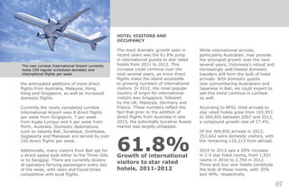 HOTEL VISITORS AND
OCCUPANCY
The most dramatic growth seen in
recent years was the 61.8% jump
in international guests to star rated
hotels from 2011 to 2012. This
increase could continue over the
next several years, as more direct
flights make the island accessible
to growing numbers of international
visitors. In 2012, the most popular
country of origin for international
visitors was Singapore, followed
by the UK, Malaysia, Germany and
France. These numbers reflect the
fact that prior to the addition of
direct flights from Australia in late
2013, the potentially lucrative Aussie
market was largely untapped.
61.8%Growth of international
visitors to star rated
hotels, 2011-2012
While international arrivals,
particularly Australian, may provide
the strongest growth over the next
several years, Indonesia’s robust and
increasingly well-heeled domestic
travelers still form the bulk of hotel
arrivals. With domestic guests
now outnumbering Australians and
Japanese in Bali, we could expect to
see this trend continue in Lombok
as well.
According to BPSI, total arrivals to
star rated hotels grew from 165,953
to 369,855 between 2007 and 2012,
a compound growth rate of 17.4%.
Of the 369,855 arrivals in 2012,
253,642 were domestic visitors, with
the remaining 116,213 from abroad.
2010 to 2012 saw a 20% increase
in 1-5 star hotel rooms, from 1,931
rooms in 2010 to 2,794 in 2012.
Three and four star hotels constitute
the bulk of these rooms, with 35%
and 40%, respectively.
the anticipated additions of more direct
flights from Australia, Malaysia, Hong
Kong and Singapore, as well as increased
domestic flights.
Currently the newly completed Lombok
International Airport sees 8 direct flights
per week from Singapore, 7 per week
from Kuala Lumpur and 4 per week from
Perth, Australia. Domestic destinations
such as Jakarta Bali, Surabaya, Sumbawa,
Jogjakarta and Makassar are served by over
220 direct flights per week.
Additionally, many visitors from Bali opt for
a direct speed boat either to the Three Gilis
or to Senggigi. There are currently dozens
of operators ferrying passengers every day
of the week, with rates and travel times
competitive with local flights.
07
The new Lombok International Airport currently
hosts 239 regular scheduled domestic and
international filghts per week.
 