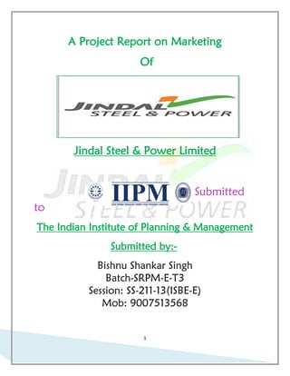 A Project Report on Marketing
                     Of




       Jindal Steel & Power Limited


                                  Submitted
to
The Indian Institute of Planning & Management
               Submitted by:-
            Bishnu Shankar Singh
              Batch-SRPM-E-T3
          Session: SS-211-13(ISBE-E)
             Mob: 9007513568


                      1
 