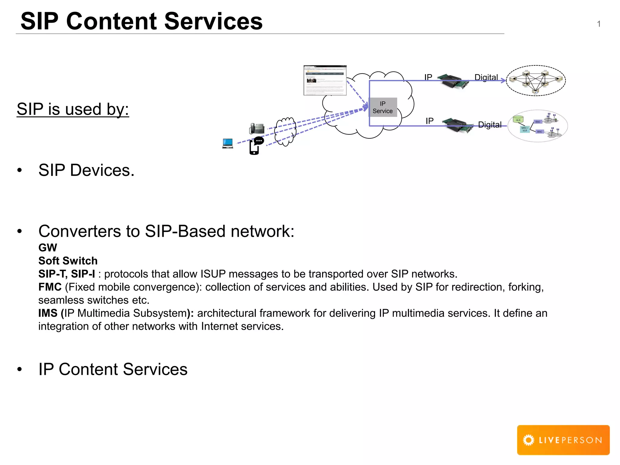 1SIP Content Services
SIP is used by:
&bull; SIP Devices.
&bull; Converters to SIP-Based network:
GW
Soft Switch
SIP-T, SIP-I : protocols that allow ISUP messages to be transported over SIP networks.
FMC (Fixed mobile convergence): collection of services and abilities. Used by SIP for redirection, forking,
seamless switches etc.
IMS (IP Multimedia Subsystem): architectural framework for delivering IP multimedia services. It define an
integration of other networks with Internet services.
&bull; IP Content Services
IP
Service
DigitalIP
IP Digital
 