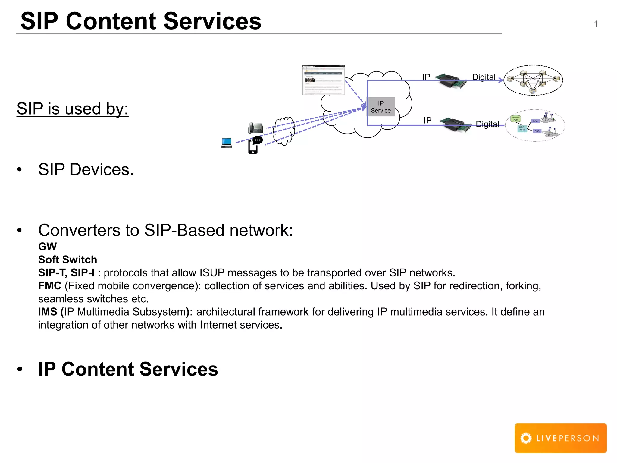 1SIP Content Services
SIP is used by:
&bull; SIP Devices.
&bull; Converters to SIP-Based network:
GW
Soft Switch
SIP-T, SIP-I : protocols that allow ISUP messages to be transported over SIP networks.
FMC (Fixed mobile convergence): collection of services and abilities. Used by SIP for redirection, forking,
seamless switches etc.
IMS (IP Multimedia Subsystem): architectural framework for delivering IP multimedia services. It define an
integration of other networks with Internet services.
&bull; IP Content Services
IP
Service
DigitalIP
IP Digital
 
