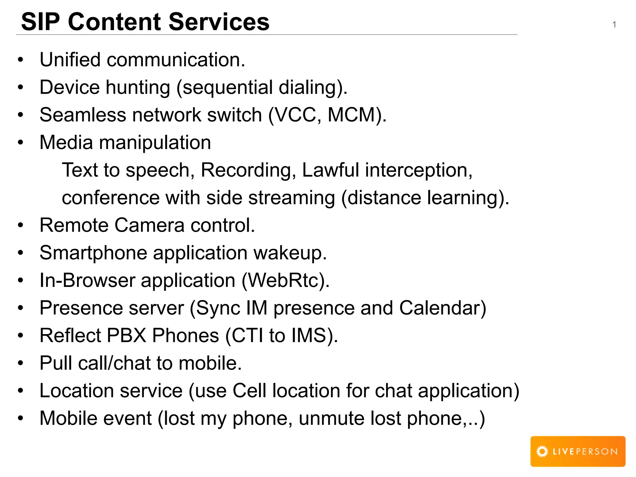 1SIP Content Services
&bull; Unified communication.
&bull; Device hunting (sequential dialing).
&bull; Seamless network switch (VCC, MCM).
&bull; Media manipulation
Text to speech, Recording, Lawful interception,
conference with side streaming (distance learning).
&bull; Remote Camera control.
&bull; Smartphone application wakeup.
&bull; In-Browser application (WebRtc).
&bull; Presence server (Sync IM presence and Calendar)
&bull; Reflect PBX Phones (CTI to IMS).
&bull; Pull call/chat to mobile.
&bull; Location service (use Cell location for chat application)
&bull; Mobile event (lost my phone, unmute lost phone,..)
 