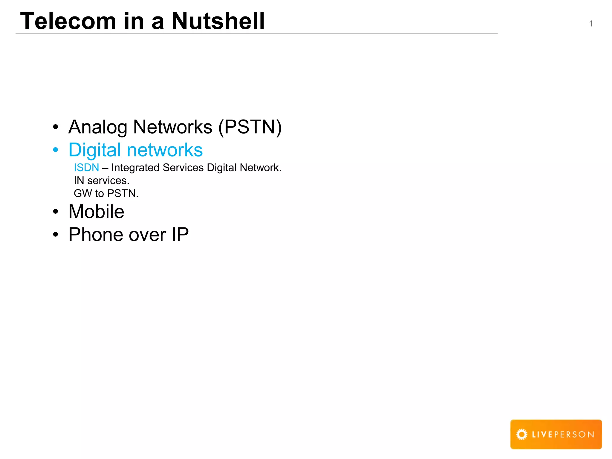 1Telecom in a Nutshell
&bull; Analog Networks (PSTN)
&bull; Digital networks
ISDN &ndash; Integrated Services Digital Network.
IN services.
GW to PSTN.
&bull; Mobile
&bull; Phone over IP
 