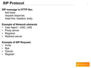 1SIP Protocol
SIP message is HTTP like:
text base.
request response.
head line, headers, body.
Example of Network elements
• User Agent – UAC, UAS
• Proxy server
• Registrar
• Redirect server
Example of SIP Request:
• Invite
• Bye
• Cancel
• Register
 