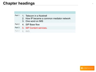1Chapter headings
Part 1 1. Telecom in a Nutshell
2. How IP became a common mediator network
3. One word on IMS
Part 2 4. SIP Base flow
Part 3 5. SIP Content services.
Part 4 6. IMS
 