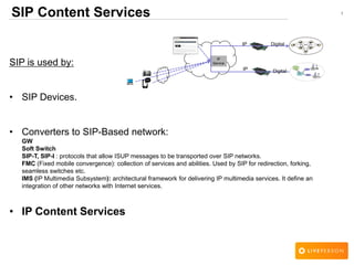 1SIP Content Services
SIP is used by:
• SIP Devices.
• Converters to SIP-Based network:
GW
Soft Switch
SIP-T, SIP-I : protocols that allow ISUP messages to be transported over SIP networks.
FMC (Fixed mobile convergence): collection of services and abilities. Used by SIP for redirection, forking,
seamless switches etc.
IMS (IP Multimedia Subsystem): architectural framework for delivering IP multimedia services. It define an
integration of other networks with Internet services.
• IP Content Services
IP
Service
DigitalIP
IP Digital
 