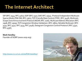The Internet ArchitectSIP (RFC 2543, RFC 3261); SDP (RFC 2327; SAP, RFC 2974);  Protocol Independent Multicast-Sparse Mode (PIM-SM, RFC 2362), TCP-Friendly Rate Control (TFRC, RFC 3448), Multicast-Scope Zone Announcement Protocol (MZAP, RFC 2776), Multicast Address Allocation (RFC 2908, RFC 2909), TCP Congestion Window Validation ( RFC 2861), Reliable Multicast ( RFC 3451, RFC 3452, RFC 3453, RFC 3048), Datagram Congestion Control Protocol ( RFC 4340, RFC 4336). Mark HandleyFounder of XORP (www.xorp.org)http://www.cs.ucl.ac.uk/staff/M.Handley/