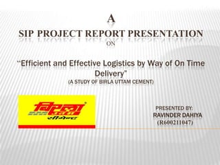 A
SIP PROJECT REPORT PRESENTATION
ON
“Efficient and Effective Logistics by Way of On Time
Delivery”
(A STUDY OF BIRLA UTTAM CEMENT)
PRESENTED BY:
RAVINDER DAHIYA
(R600211047)
 