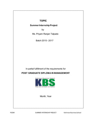 PGDM SUMMER INTERNSHIP PROJECT KohinoorBusinessSchool
TOPIC
Summer Internship Project
by
Ms. Priyam Ranjan Talpade
Batch 2015 - 2017
In partial fulfillment of the requirements for
POST GRADUATE DIPLOMA IN MANAGEMENT
Month, Year
 