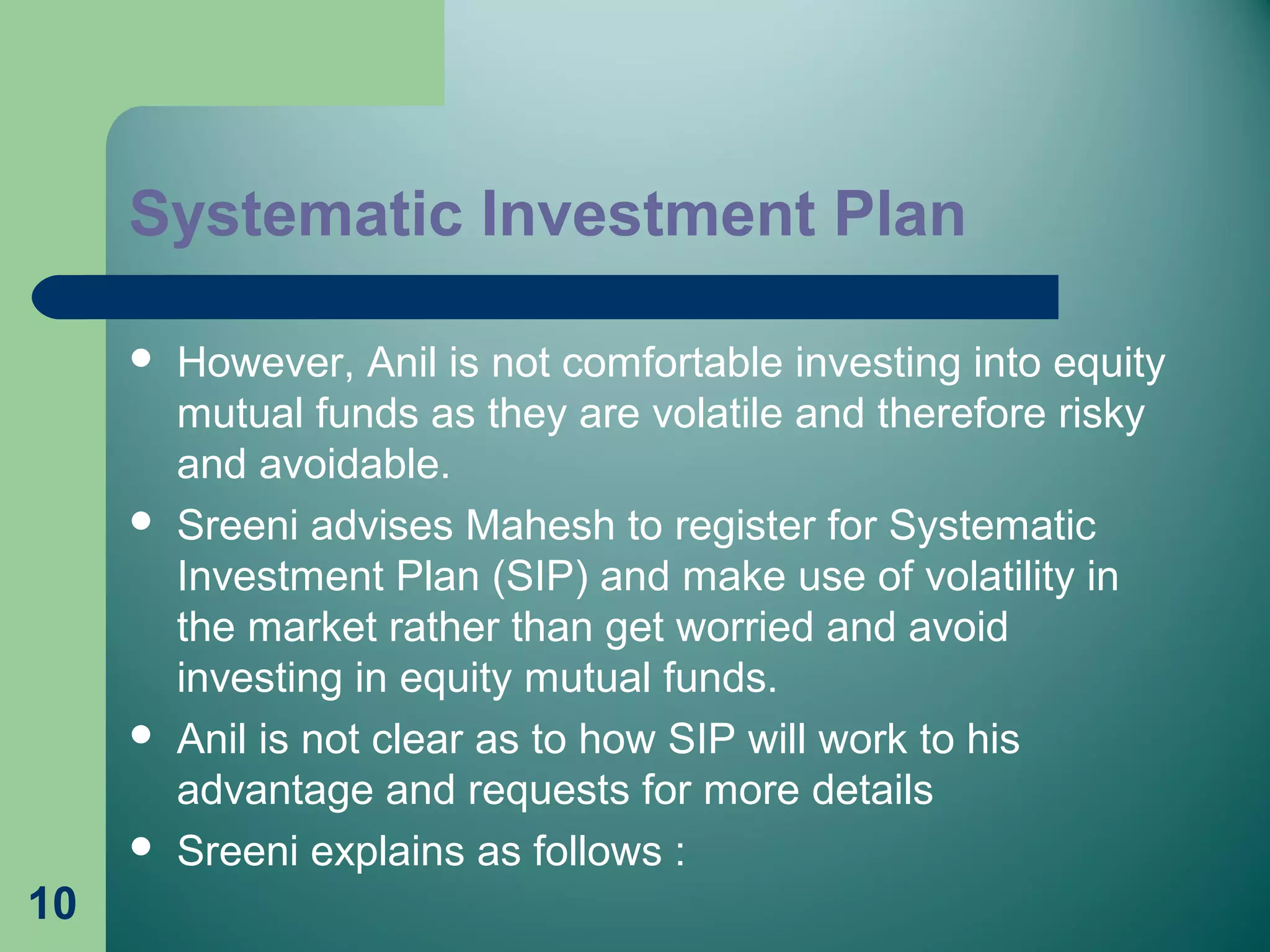 10
 However, Anil is not comfortable investing into equity
mutual funds as they are volatile and therefore risky
and avoidable.
 Sreeni advises Mahesh to register for Systematic
Investment Plan (SIP) and make use of volatility in
the market rather than get worried and avoid
investing in equity mutual funds.
 Anil is not clear as to how SIP will work to his
advantage and requests for more details
 Sreeni explains as follows :
Systematic Investment Plan
 