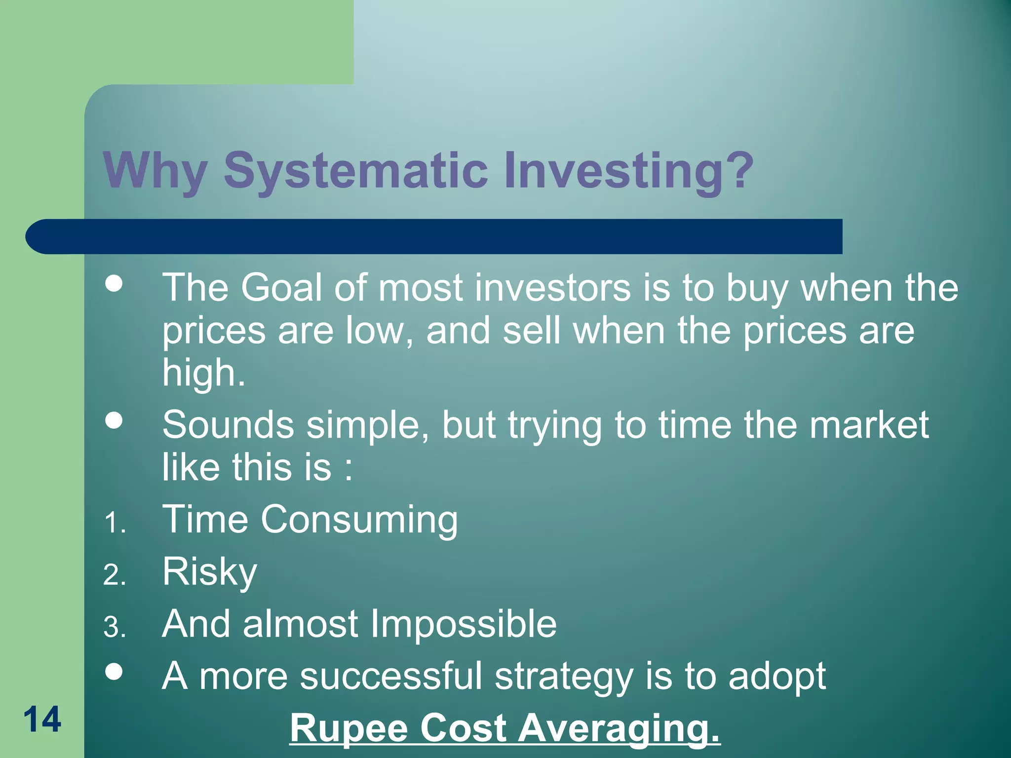 14
Why Systematic Investing?
 The Goal of most investors is to buy when the
prices are low, and sell when the prices are
high.
 Sounds simple, but trying to time the market
like this is :
1. Time Consuming
2. Risky
3. And almost Impossible
 A more successful strategy is to adopt
Rupee Cost Averaging.
 