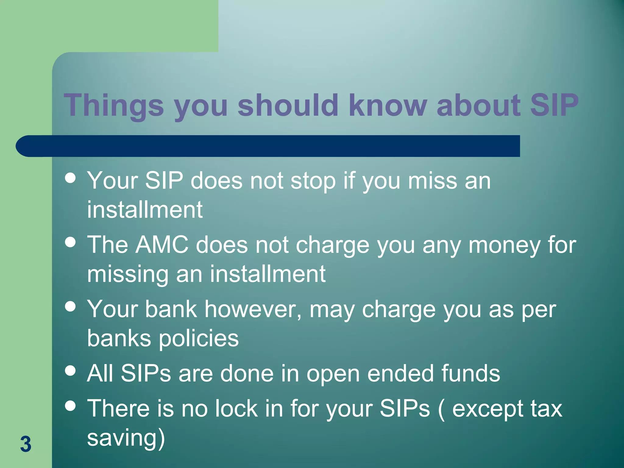 Things you should know about SIP
 Your SIP does not stop if you miss an
installment
 The AMC does not charge you any money for
missing an installment
 Your bank however, may charge you as per
banks policies
 All SIPs are done in open ended funds
 There is no lock in for your SIPs ( except tax
saving)3
 