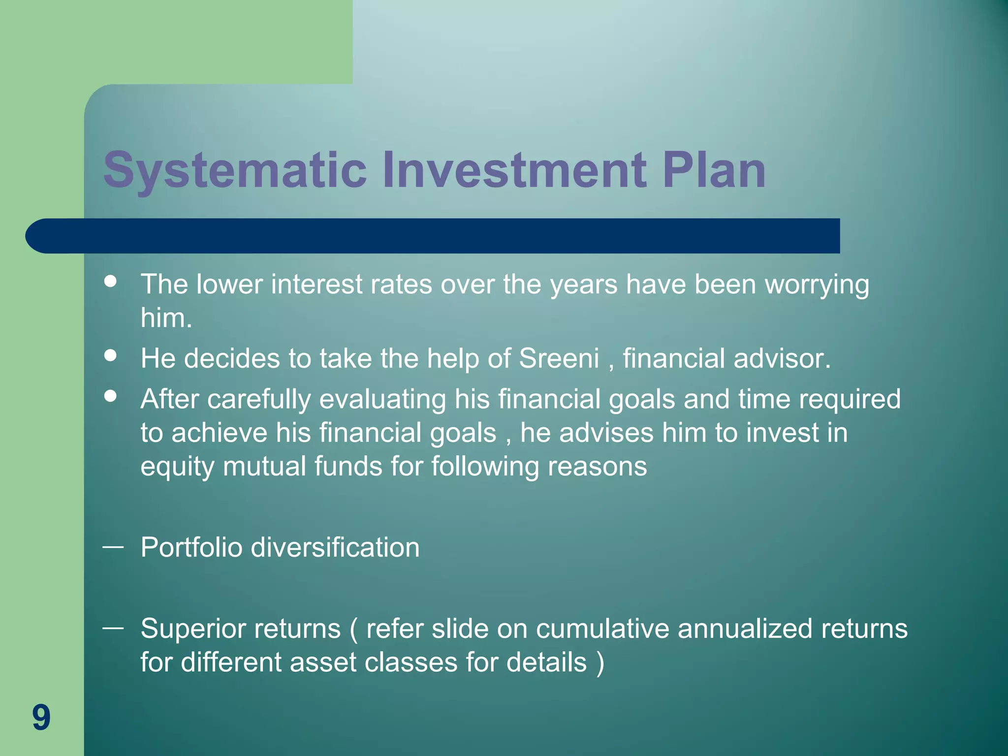 9
 The lower interest rates over the years have been worrying
him.
 He decides to take the help of Sreeni , financial advisor.
 After carefully evaluating his financial goals and time required
to achieve his financial goals , he advises him to invest in
equity mutual funds for following reasons
— Portfolio diversification
— Superior returns ( refer slide on cumulative annualized returns
for different asset classes for details )
Systematic Investment Plan
 