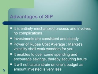 Advantages of SIP
 It is entirely mechanized process and involves
no complications
 Investments are consistent and steady
 Power of Rupee Cost Average : Market’s
volatility shall work wonders for you.
 It enables to over come spending and
encourage savings, thereby securing future
 It will not cause strain on one’s budget as
amount invested is very less5
 