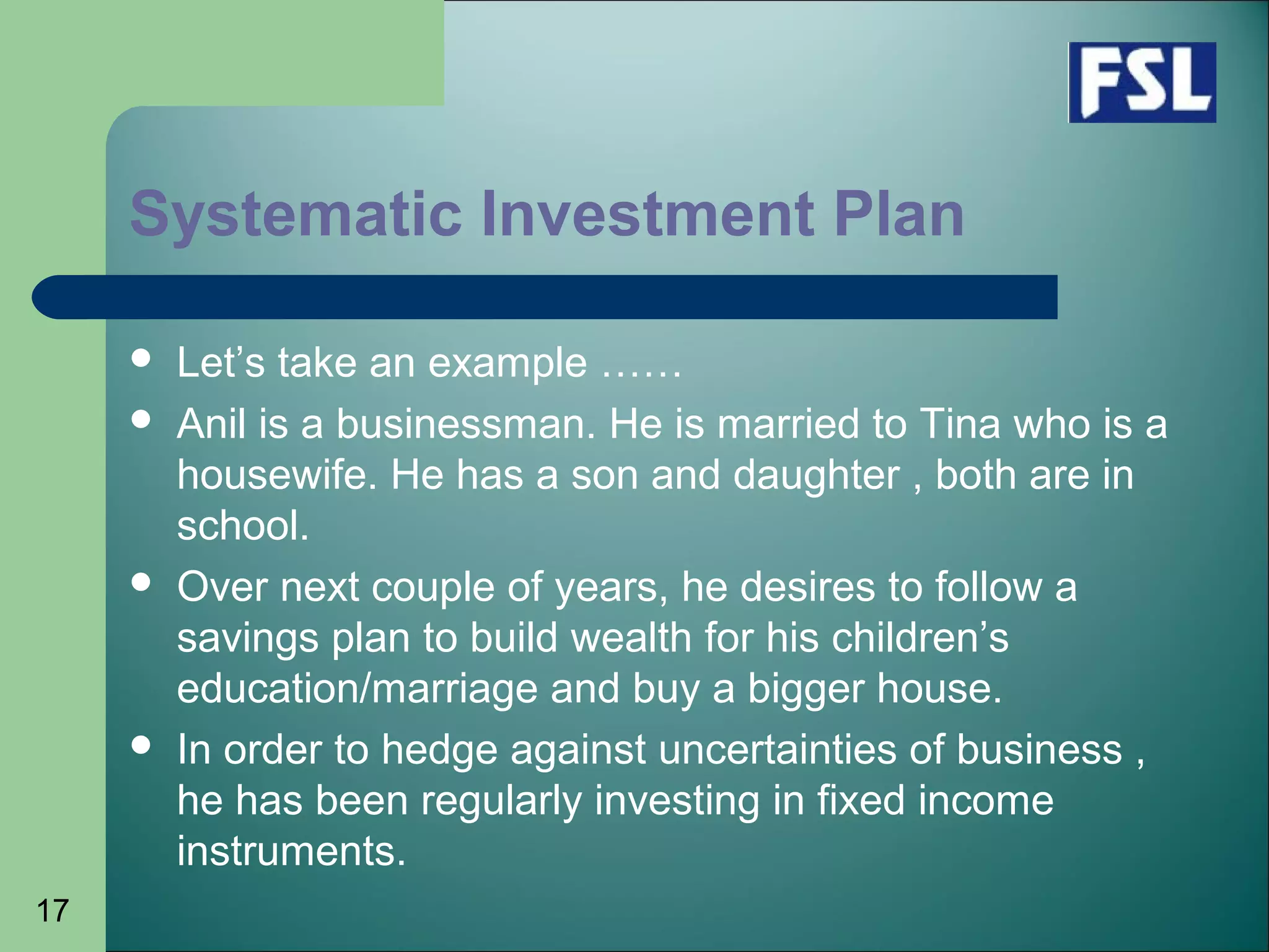 17
Systematic Investment Plan
 Let’s take an example ……
 Anil is a businessman. He is married to Tina who is a
housewife. He has a son and daughter , both are in
school.
 Over next couple of years, he desires to follow a
savings plan to build wealth for his children’s
education/marriage and buy a bigger house.
 In order to hedge against uncertainties of business ,
he has been regularly investing in fixed income
instruments.
 