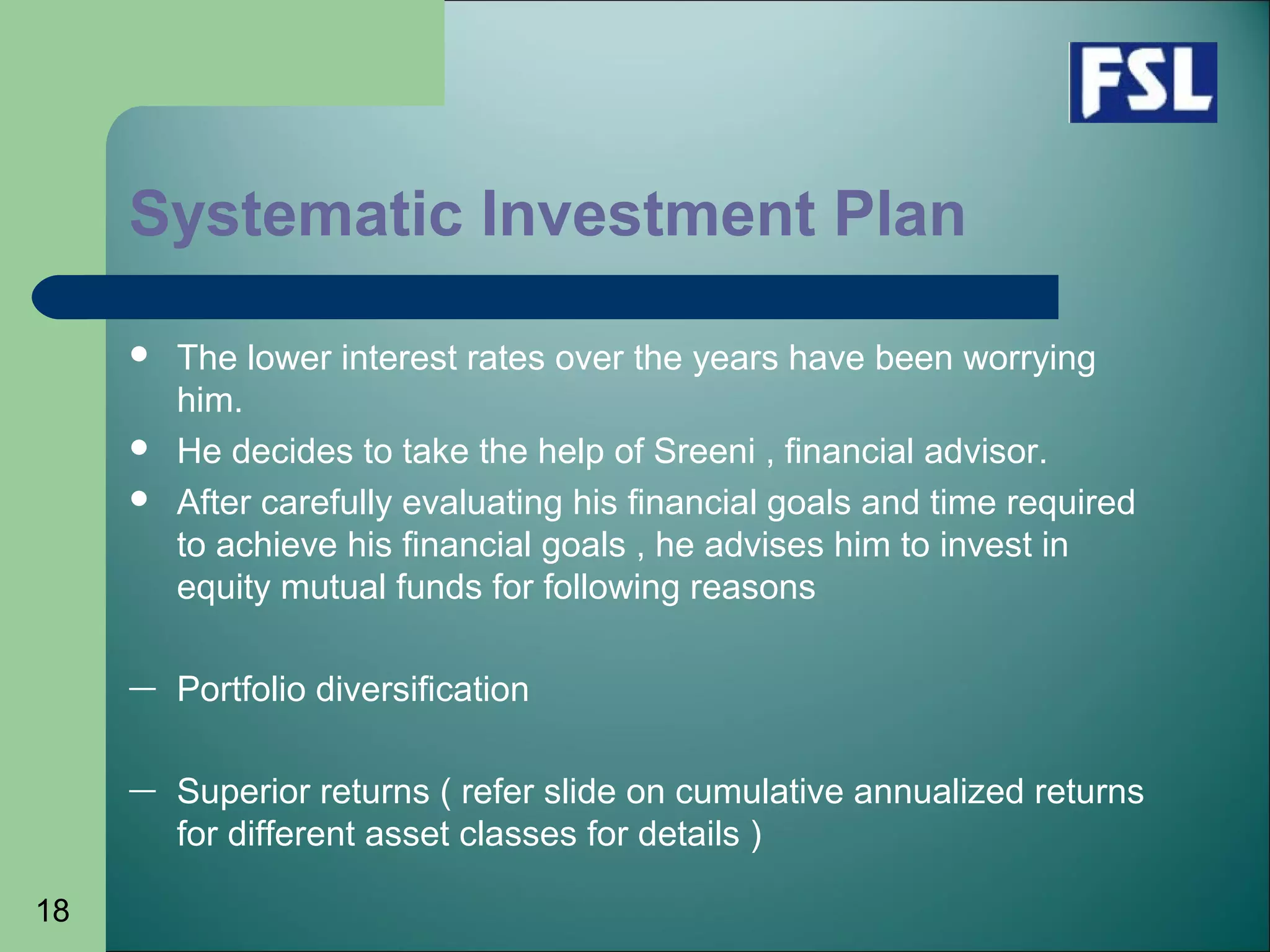18
 The lower interest rates over the years have been worrying
him.
 He decides to take the help of Sreeni , financial advisor.
 After carefully evaluating his financial goals and time required
to achieve his financial goals , he advises him to invest in
equity mutual funds for following reasons
— Portfolio diversification
— Superior returns ( refer slide on cumulative annualized returns
for different asset classes for details )
Systematic Investment Plan
 