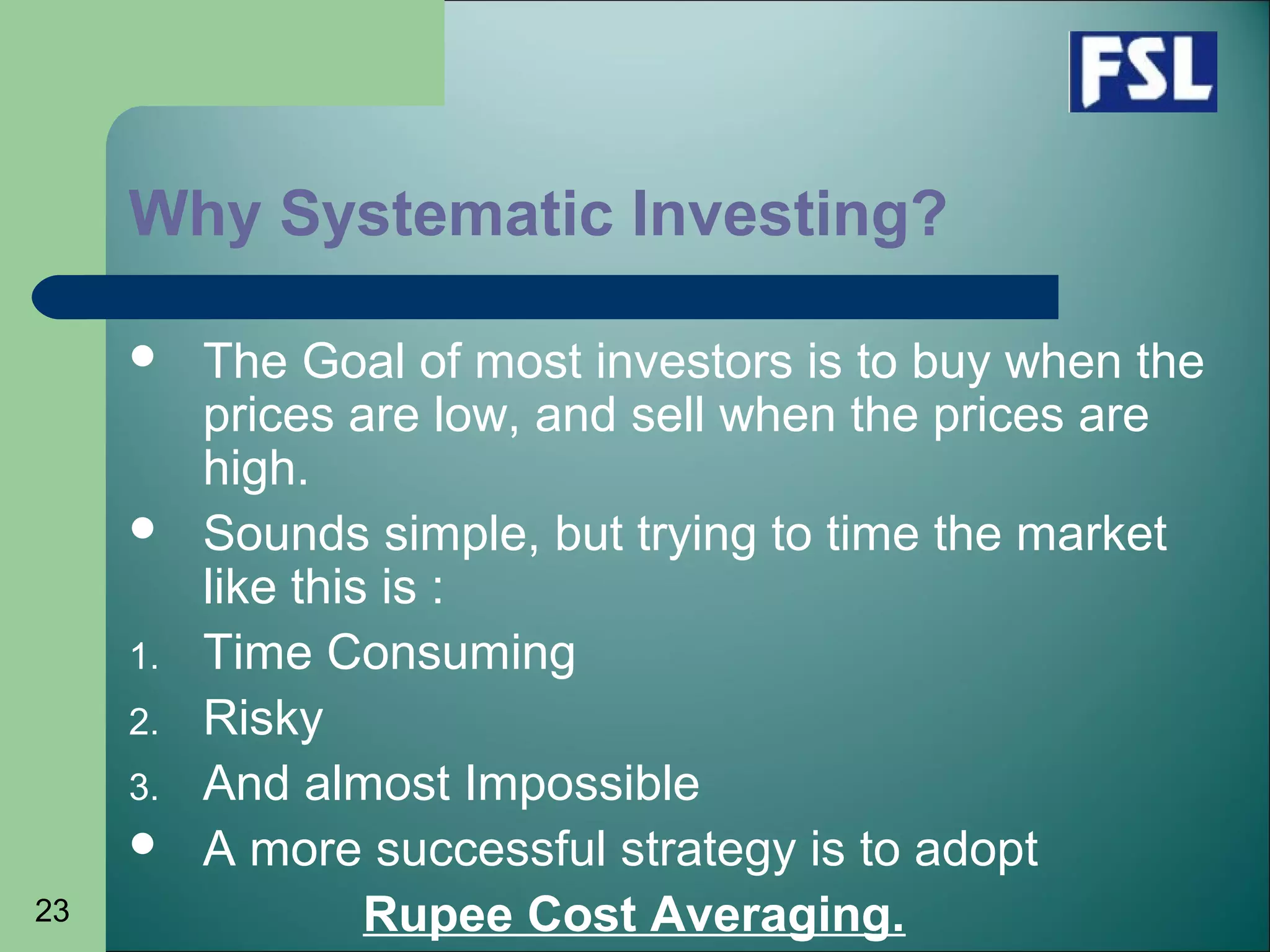 23
Why Systematic Investing?
 The Goal of most investors is to buy when the
prices are low, and sell when the prices are
high.
 Sounds simple, but trying to time the market
like this is :
1. Time Consuming
2. Risky
3. And almost Impossible
 A more successful strategy is to adopt
Rupee Cost Averaging.
 