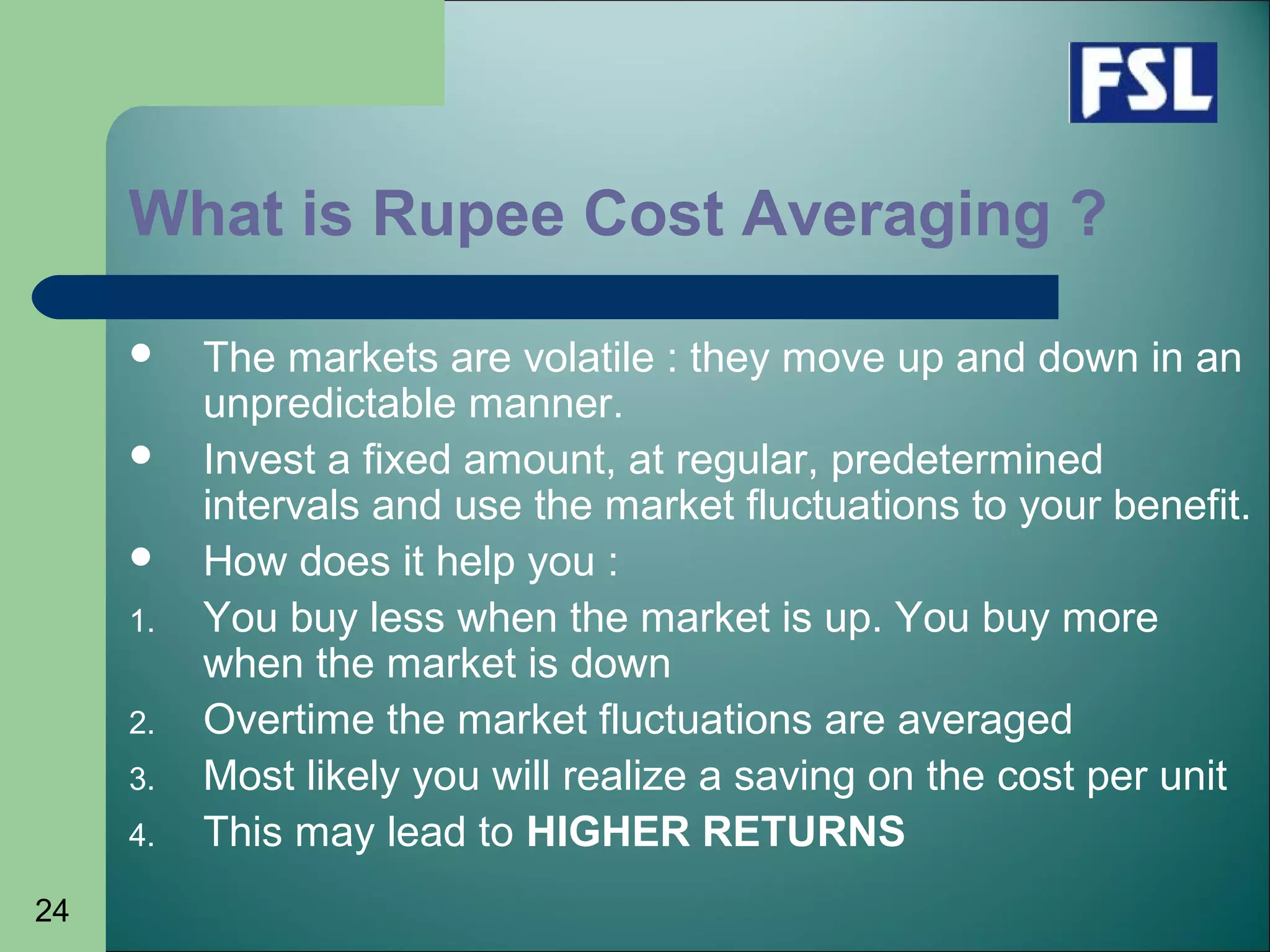24
What is Rupee Cost Averaging ?
 The markets are volatile : they move up and down in an
unpredictable manner.
 Invest a fixed amount, at regular, predetermined
intervals and use the market fluctuations to your benefit.
 How does it help you :
1. You buy less when the market is up. You buy more
when the market is down
2. Overtime the market fluctuations are averaged
3. Most likely you will realize a saving on the cost per unit
4. This may lead to HIGHER RETURNS
 