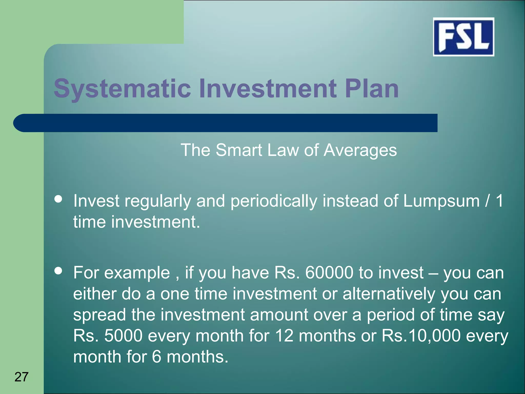 27
Systematic Investment Plan
The Smart Law of Averages
 Invest regularly and periodically instead of Lumpsum / 1
time investment.
 For example , if you have Rs. 60000 to invest – you can
either do a one time investment or alternatively you can
spread the investment amount over a period of time say
Rs. 5000 every month for 12 months or Rs.10,000 every
month for 6 months.
 