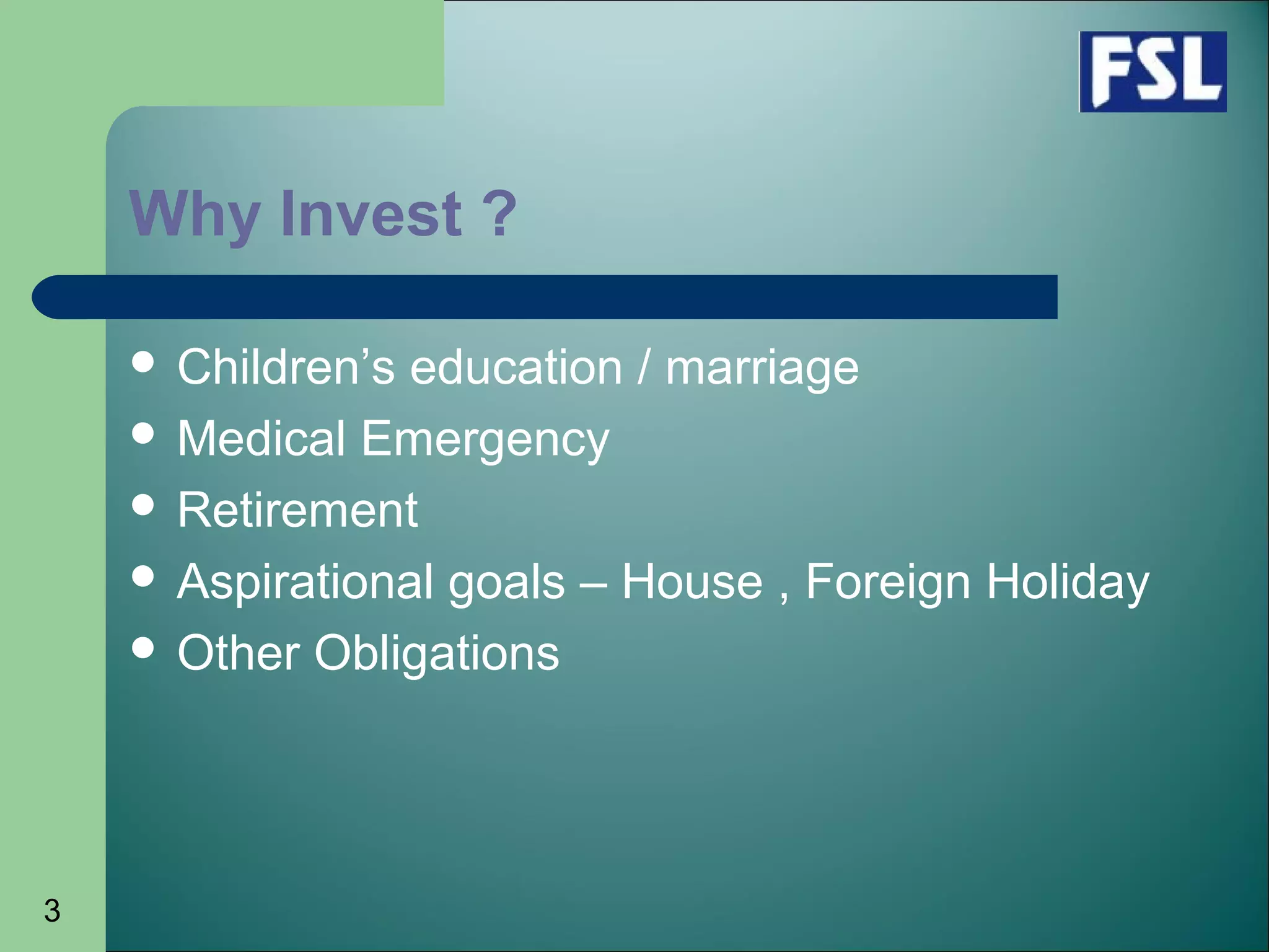 3
Why Invest ?
 Children’s education / marriage
 Medical Emergency
 Retirement
 Aspirational goals – House , Foreign Holiday
 Other Obligations
 