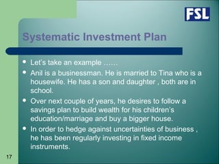 17
Systematic Investment Plan
 Let’s take an example ……
 Anil is a businessman. He is married to Tina who is a
housewife. He has a son and daughter , both are in
school.
 Over next couple of years, he desires to follow a
savings plan to build wealth for his children’s
education/marriage and buy a bigger house.
 In order to hedge against uncertainties of business ,
he has been regularly investing in fixed income
instruments.
 