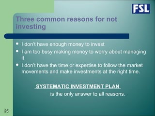 25
Three common reasons for not
investing
 I don’t have enough money to invest
 I am too busy making money to worry about managing
it
 I don’t have the time or expertise to follow the market
movements and make investments at the right time.
SYSTEMATIC INVESTMENT PLAN
is the only answer to all reasons.
 