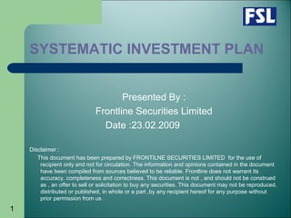 1
SYSTEMATIC INVESTMENT PLAN
Presented By :
Frontline Securities Limited
Date :23.02.2009
Disclaimer :
This document has been prepared by FRONTILNE SECURITIES LIMITED for the use of
recipient only and not for circulation. The information and opinions contained in the document
have been compiled from sources believed to be reliable. Frontline does not warrant its
accuracy, completeness and correctness. This document is not , and should not be construed
as , an offer to sell or solicitation to buy any securities. This document may not be reproduced,
distributed or published, in whole or a part ,by any recipient hereof for any purpose without
prior permission from us .
 