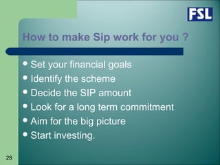 28
How to make Sip work for you ?
Set your financial goals
Identify the scheme
Decide the SIP amount
Look for a long term commitment
Aim for the big picture
Start investing.
 