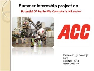 Summer internship project on
Potential Of Ready-Mix Concrete in IHB sector
Presented By: Prosenjit
Roy
Roll No: 17014
Batch 2017-19
 