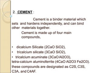 2. CEMENT :
Cement is a binder material which
sets and hardens independently, and can bind
other materials together.
Cement is made up of four main
compounds,
• dicalcium Silicate (2CaO SiO2),
• tricalcium silicate (3CaO SiO2),
• tricalcium acuminate (3CaOAl2O3),
tetra-calcium aluminoferrite (4CaO Al2O3 Fe2O3).
these compounds are designated as C2S,C3S,
C3A, and C4AF.
 