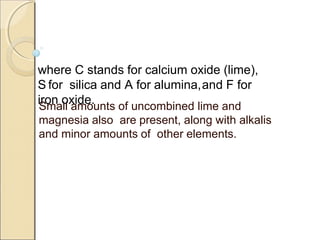 where C stands for calcium oxide (lime),
S for silica and A for alumina,and F for
iron oxide.Small amounts of uncombined lime and
magnesia also are present, along with alkalis
and minor amounts of other elements.
 
