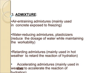 3. ADMIXTURE:
•Air-entraining admixtures (mainly used
in concrete exposed to freezing)
•Water-reducing admixtures, plasticizers
(reduce the dosage of water while maintaining
the workability)
•Retarding admixtures (mainly used in hot
weather to retard the reaction of hydration)
• Accelerating admixtures (mainly used in
coldweather to accelerate the reaction of
 