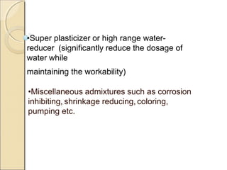 •Super plasticizer or high range water-
reducer (significantly reduce the dosage of
water while
maintaining the workability)
•Miscellaneous admixtures such as corrosion
inhibiting, shrinkage reducing, coloring,
pumping etc.
 