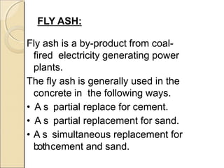 FLY ASH:
Fly ash is a by-product from coal-
fired electricity generating power
plants.
The fly ash is generally used in the
concrete in the following ways.
• A s partial replace for cement.
• A s partial replacement for sand.
• A s simultaneous replacement for
bothcement and sand.
 