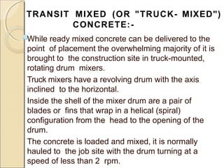 TRANSIT MIXED (OR "TRUCK- MIXED")
CONCRETE:-
While ready mixed concrete can be delivered to the
point of placement the overwhelming majority of it is
brought to the construction site in truck-mounted,
rotating drum mixers.
Truck mixers have a revolving drum with the axis
inclined to the horizontal.
Inside the shell of the mixer drum are a pair of
blades or fins that wrap in a helical (spiral)
configuration from the head to the opening of the
drum.
The concrete is loaded and mixed, it is normally
hauled to the job site with the drum turning at a
speed of less than 2 rpm.
 