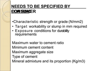 NEEDS TO BE SPECIFIED BY
CONSUMERFOR RMC
•Characteristic strength or grade (N/mm2)
• Target workability or slump in mm required
• Exposure conditions for durability
requirements
Maximum water to cement ratio
Minimum cement content
Maximum aggregate size
Type of cement
Mineral admixture and its proportion (Kg/m3)
 