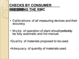CHECKS BY CONSUMER
BEFOREORDERING THE RMC
• Calibrations of all measuring devices and their
accuracy.
• Mode of operation of plant shouldpreferably
be fully automatic and not manual.
•Quality of materials proposed to be used.
•Adequacy of quantity of materials used.
 